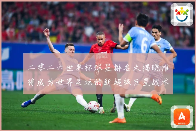 二零二六世界杯球星排名大揭晓谁将成为世界足坛的新超级巨星战术观察
