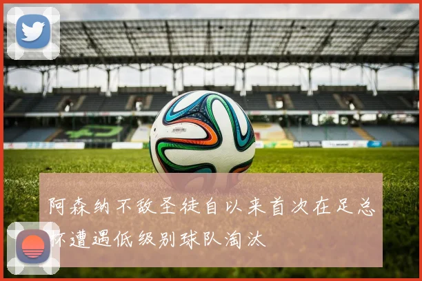 阿森纳不敌圣徒自以来首次在足总杯遭遇低级别球队淘汰
