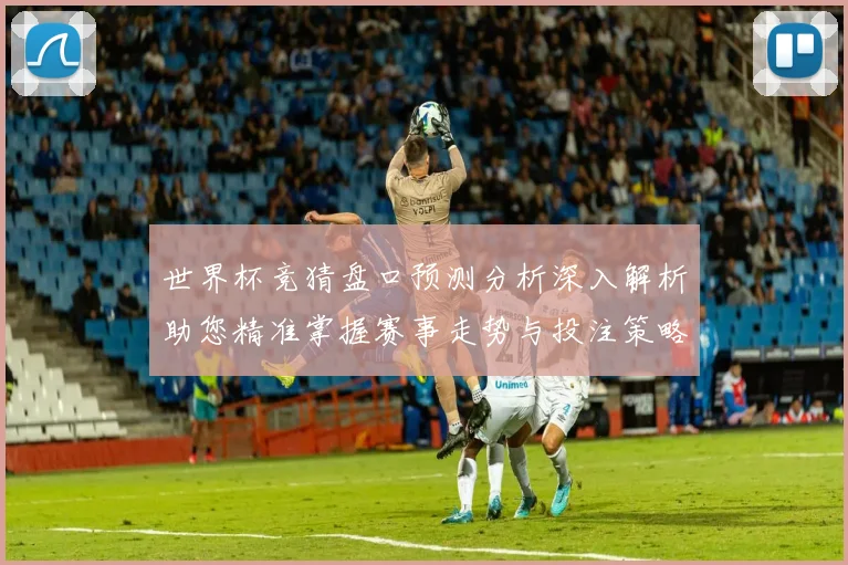 世界杯竞猜盘口预测分析深入解析助您精准掌握赛事走势与投注策略