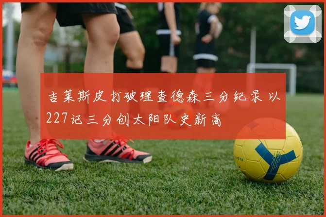 吉莱斯皮打破理查德森三分纪录 以227记三分创太阳队史新高