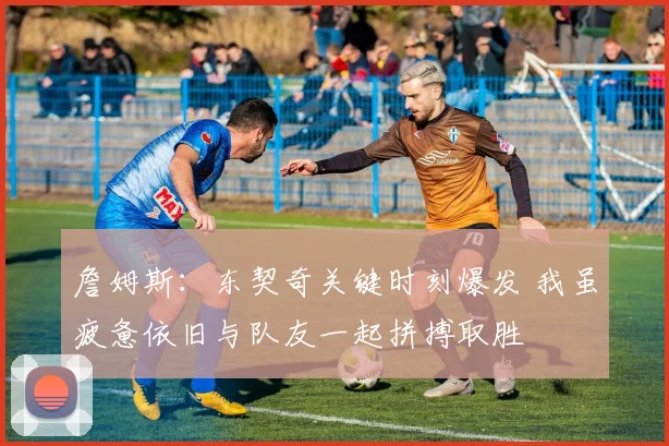 詹姆斯：东契奇关键时刻爆发 我虽疲惫依旧与队友一起拼搏取胜