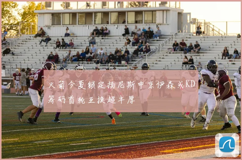 火箭今夏锁定扬尼斯申京伊森或KD筹码首轮互换超丰厚