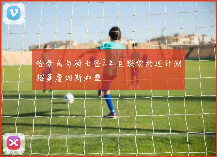 哈登或与骑士签2年巨额续约还计划招募詹姆斯加盟