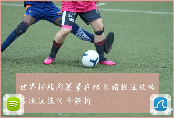 世界杯精彩赛事在线竞猜投注攻略与投注技巧全解析