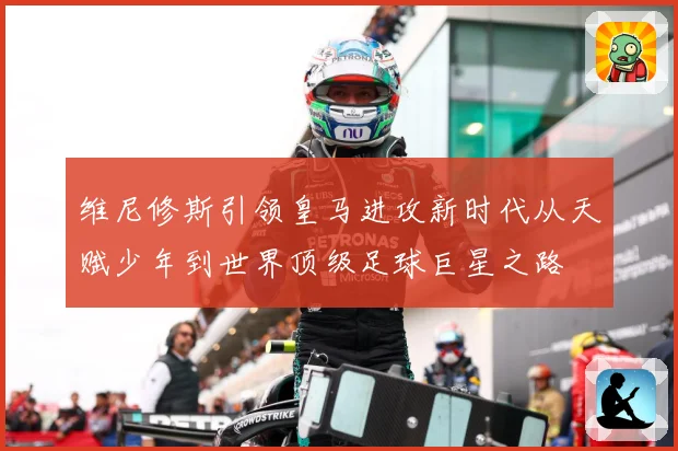 维尼修斯引领皇马进攻新时代从天赋少年到世界顶级足球巨星之路