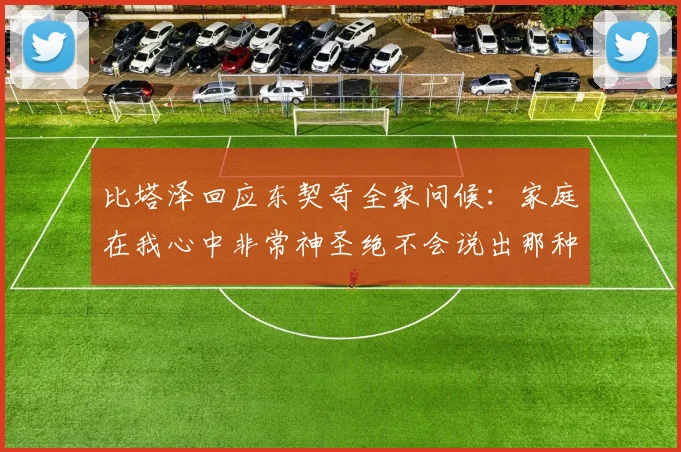 比塔泽回应东契奇全家问候：家庭在我心中非常神圣绝不会说出那种话