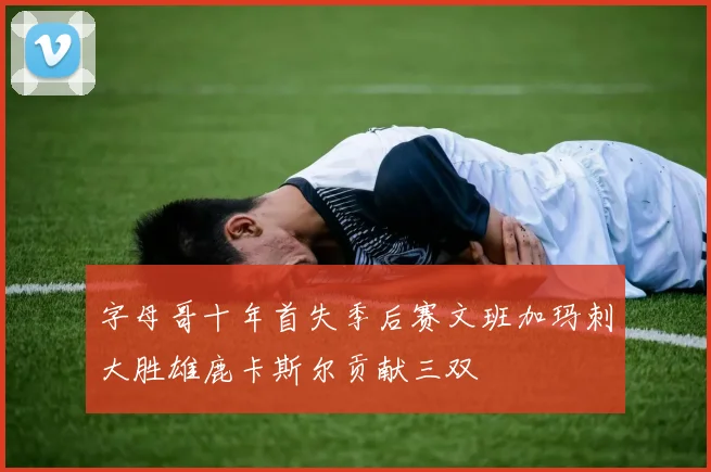 字母哥十年首失季后赛文班加玛刺大胜雄鹿卡斯尔贡献三双
