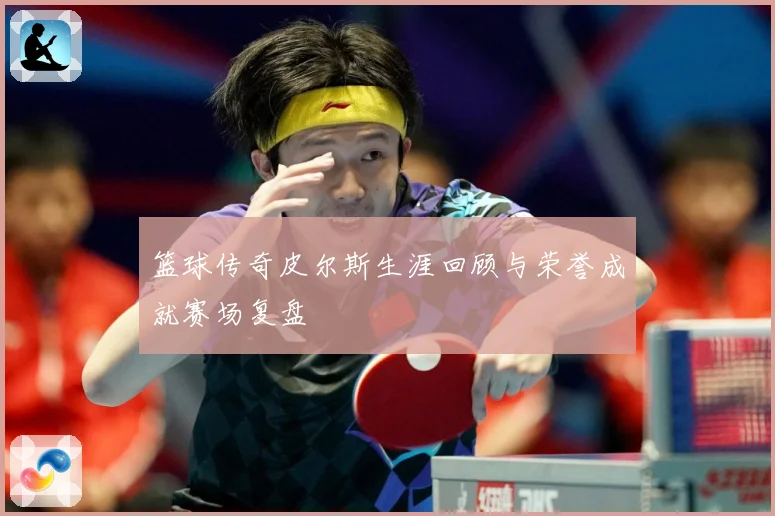 篮球传奇皮尔斯生涯回顾与荣誉成就赛场复盘