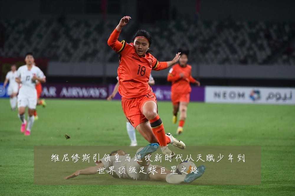 维尼修斯引领皇马进攻新时代从天赋少年到世界顶级足球巨星之路